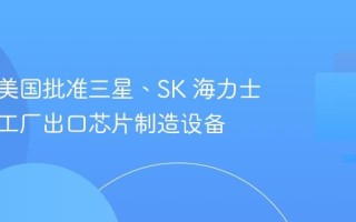 消息称美国批准三星、SK 海力士向中国工厂出口芯片制造设备