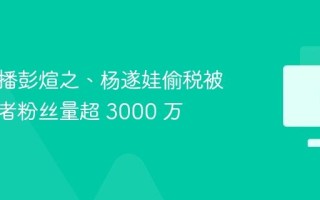 网络主播彭煊之、杨遂娃偷税被查，前者粉丝量超 3000 万